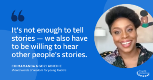 “It's not enough to tell stories — we also have to be willing to hear other people's stories.” —Chimamanda Ngozi Adichie shared words of wisdom for young leaders.