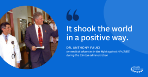 “It shook the world in a positive way.” – Dr. Anthony Fauci on medical advances in the fight against HIV/AIDS during the Clinton administration.