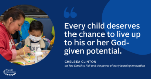 “Every child deserves the chance to live up to his or her God-given potential.” – Chelsea Clinton on Too Small to Fail and the power of early learning innovation